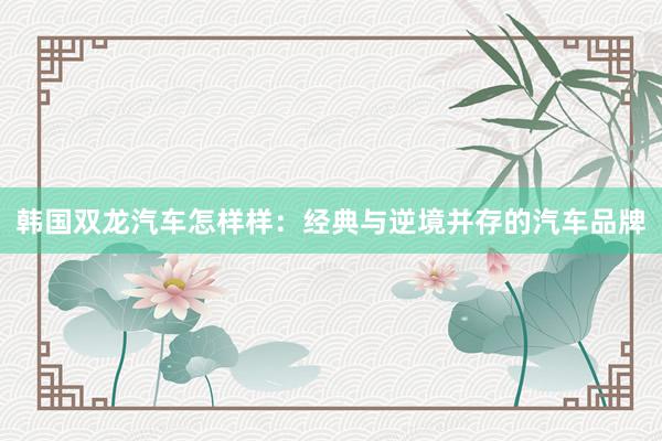 韩国双龙汽车怎样样：经典与逆境并存的汽车品牌